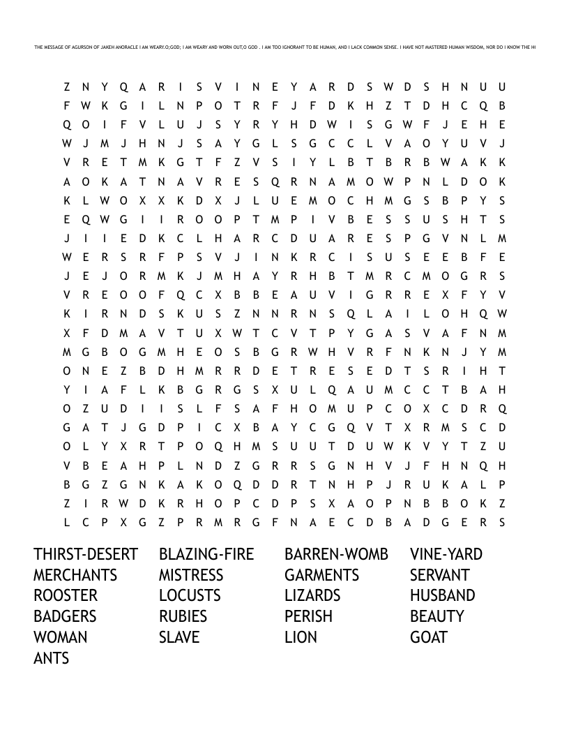 THE SAYING OF AGUAR THE MESSAGE OF AGURSON OF JAKEH ANORACLE I AM WEARY.O;GOD; I AM WEARY AND WORN OUT,O GOD . I AM TOO IGNORANT TO BE HUMAN, AND I LACK COMMON SENSE. I HAVE NOT MASTERED HUMAN WISDOM, NOR DO I KNOW THE HOLY ONE. PROVERBS 30 Word Search
